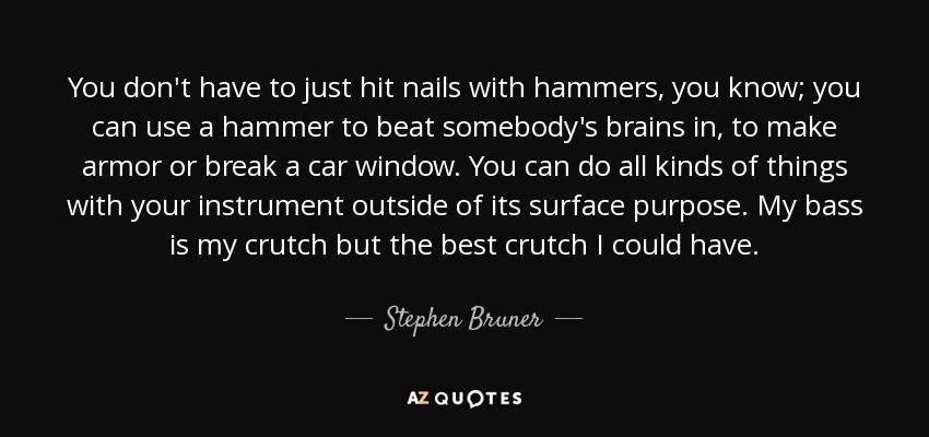 You don't have to just hit nails with hammers, you know; you can use a hammer to beat somebody's brains in, to make armor or break a car window. You can do all kinds of things with your instrument outside of its surface purpose. My bass is my crutch but the best crutch I could have. - Stephen Bruner
