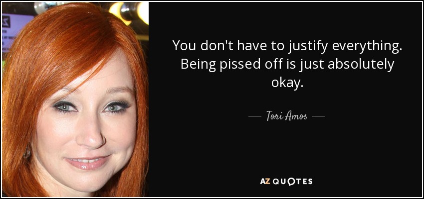 You don't have to justify everything. Being pissed off is just absolutely okay. - Tori Amos