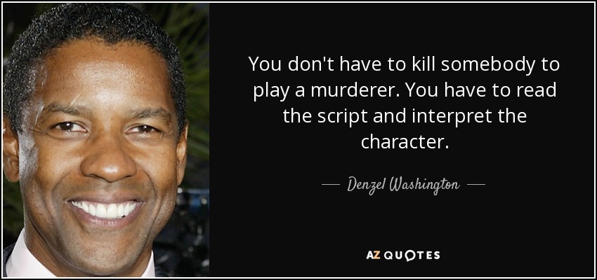 You don't have to kill somebody to play a murderer. You have to read the script and interpret the character. - Denzel Washington