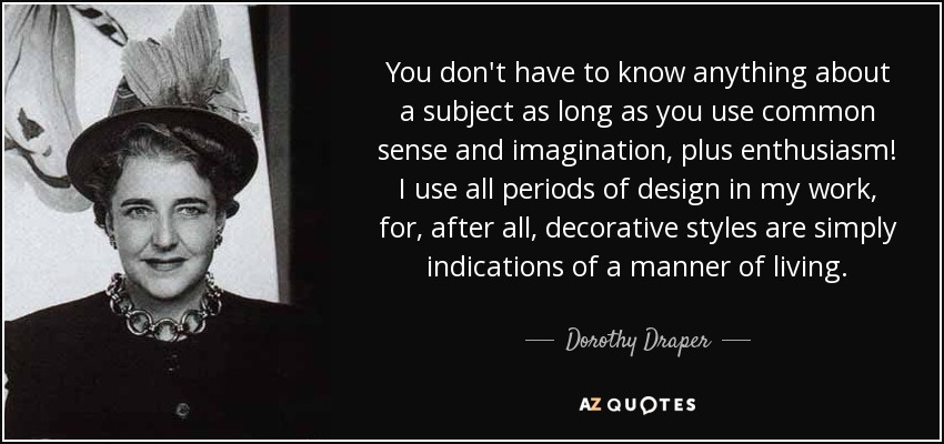 You don't have to know anything about a subject as long as you use common sense and imagination, plus enthusiasm! I use all periods of design in my work, for, after all, decorative styles are simply indications of a manner of living. - Dorothy Draper