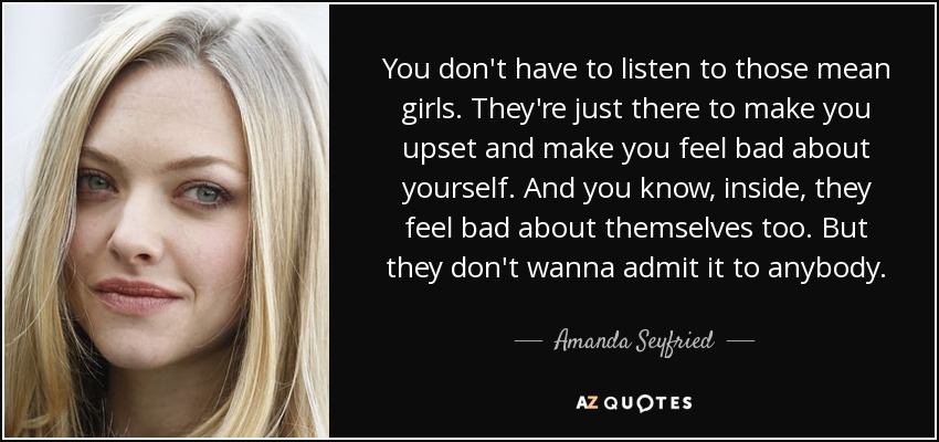 You don't have to listen to those mean girls. They're just there to make you upset and make you feel bad about yourself. And you know, inside, they feel bad about themselves too. But they don't wanna admit it to anybody. - Amanda Seyfried