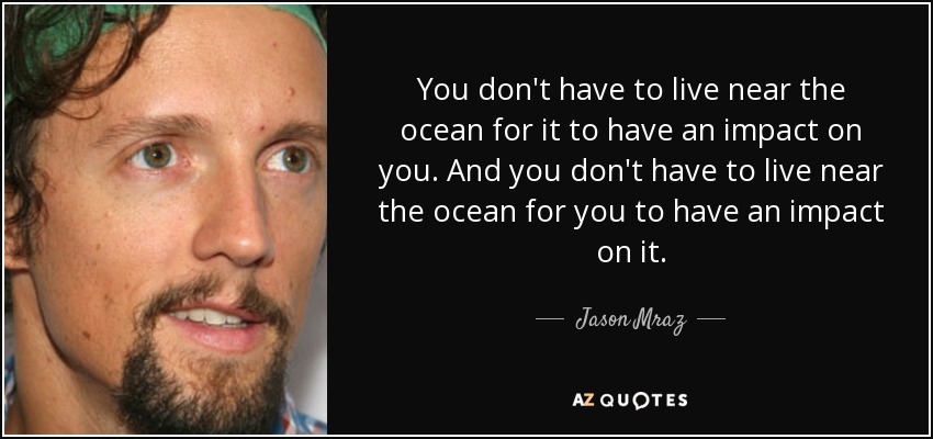 You don't have to live near the ocean for it to have an impact on you. And you don't have to live near the ocean for you to have an impact on it. - Jason Mraz