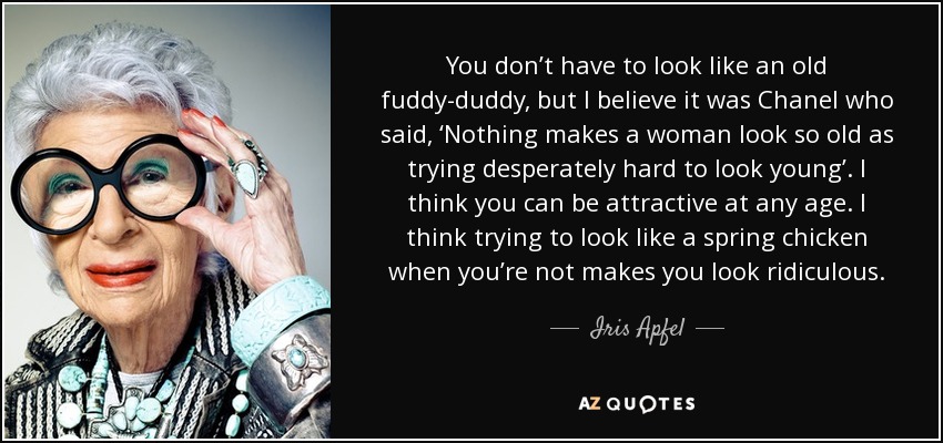 You don’t have to look like an old fuddy-duddy, but I believe it was Chanel who said, ‘Nothing makes a woman look so old as trying desperately hard to look young’. I think you can be attractive at any age. I think trying to look like a spring chicken when you’re not makes you look ridiculous. - Iris Apfel