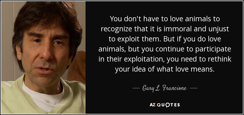 You don't have to love animals to recognize that it is immoral and unjust to exploit them. But if you do love animals, but you continue to participate in their exploitation, you need to rethink your idea of what love means. - Gary L. Francione