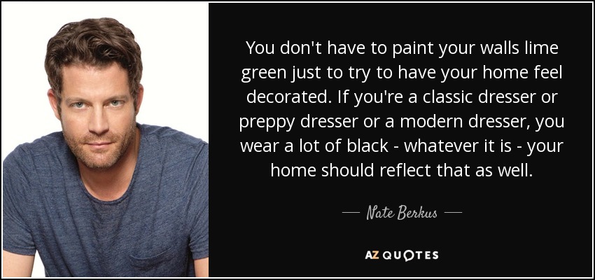 You don't have to paint your walls lime green just to try to have your home feel decorated. If you're a classic dresser or preppy dresser or a modern dresser, you wear a lot of black - whatever it is - your home should reflect that as well. - Nate Berkus