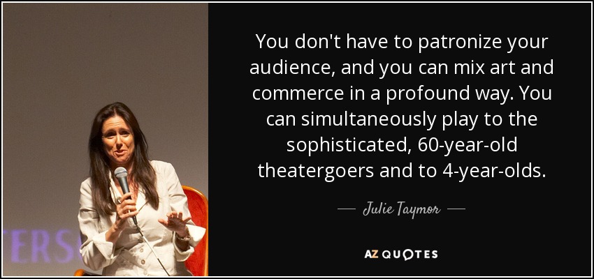 You don't have to patronize your audience, and you can mix art and commerce in a profound way. You can simultaneously play to the sophisticated, 60-year-old theatergoers and to 4-year-olds. - Julie Taymor