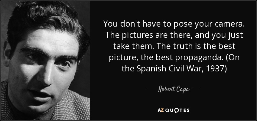 You don't have to pose your camera. The pictures are there, and you just take them. The truth is the best picture, the best propaganda. (On the Spanish Civil War, 1937) - Robert Capa