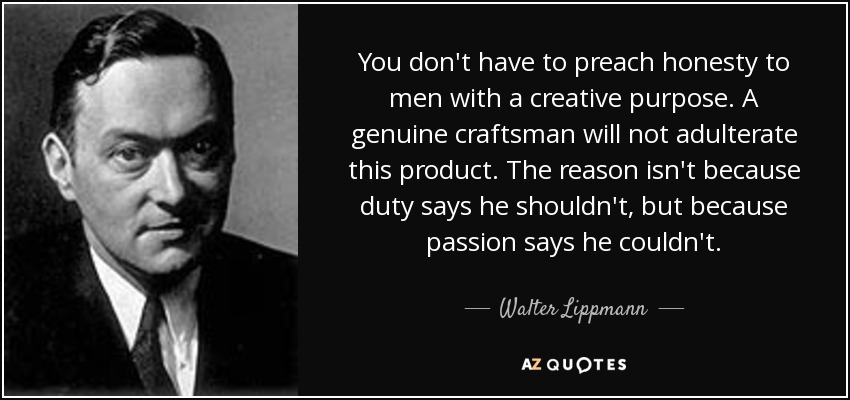 You don't have to preach honesty to men with a creative purpose. A genuine craftsman will not adulterate this product. The reason isn't because duty says he shouldn't, but because passion says he couldn't. - Walter Lippmann