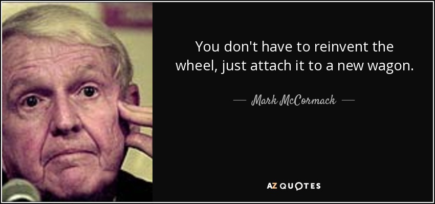 You don't have to reinvent the wheel, just attach it to a new wagon. - Mark McCormack