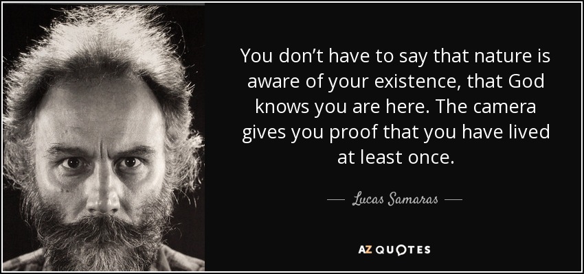 You don’t have to say that nature is aware of your existence, that God knows you are here. The camera gives you proof that you have lived at least once. - Lucas Samaras