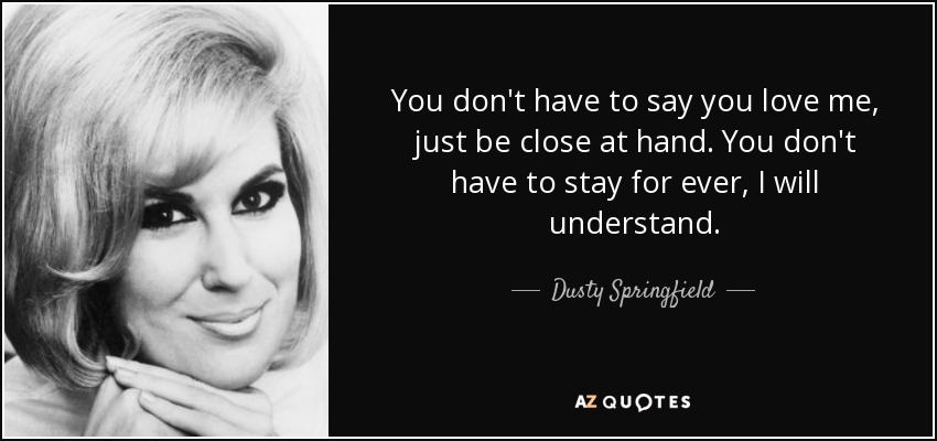 You don't have to say you love me, just be close at hand. You don't have to stay for ever, I will understand. - Dusty Springfield