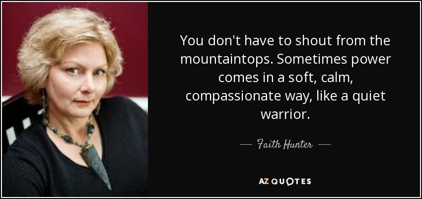 You don't have to shout from the mountaintops. Sometimes power comes in a soft, calm, compassionate way, like a quiet warrior. - Faith Hunter