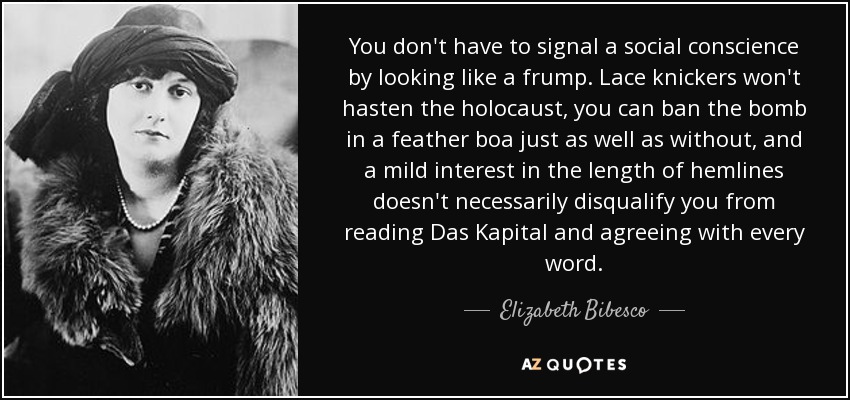 You don't have to signal a social conscience by looking like a frump. Lace knickers won't hasten the holocaust, you can ban the bomb in a feather boa just as well as without, and a mild interest in the length of hemlines doesn't necessarily disqualify you from reading Das Kapital and agreeing with every word. - Elizabeth Bibesco