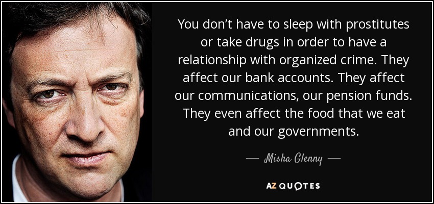 You don’t have to sleep with prostitutes or take drugs in order to have a relationship with organized crime. They affect our bank accounts. They affect our communications, our pension funds. They even affect the food that we eat and our governments. - Misha Glenny