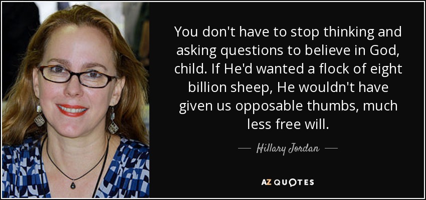 You don't have to stop thinking and asking questions to believe in God, child. If He'd wanted a flock of eight billion sheep, He wouldn't have given us opposable thumbs, much less free will. - Hillary Jordan