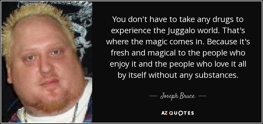 You don't have to take any drugs to experience the Juggalo world. That's where the magic comes in. Because it's fresh and magical to the people who enjoy it and the people who love it all by itself without any substances. - Joseph Bruce