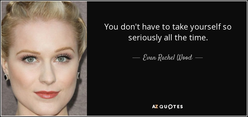 You don't have to take yourself so seriously all the time. - Evan Rachel Wood