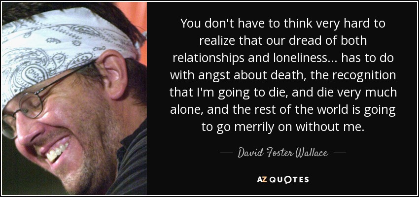 You don't have to think very hard to realize that our dread of both relationships and loneliness ... has to do with angst about death, the recognition that I'm going to die, and die very much alone, and the rest of the world is going to go merrily on without me. - David Foster Wallace