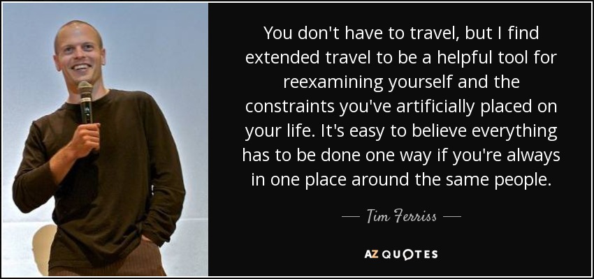 You don't have to travel, but I find extended travel to be a helpful tool for reexamining yourself and the constraints you've artificially placed on your life. It's easy to believe everything has to be done one way if you're always in one place around the same people. - Tim Ferriss