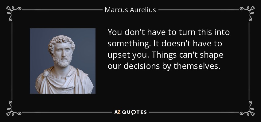 You don't have to turn this into something. It doesn't have to upset you. Things can't shape our decisions by themselves. - Marcus Aurelius