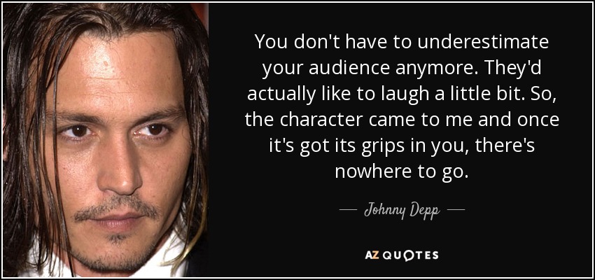 You don't have to underestimate your audience anymore. They'd actually like to laugh a little bit. So, the character came to me and once it's got its grips in you, there's nowhere to go. - Johnny Depp