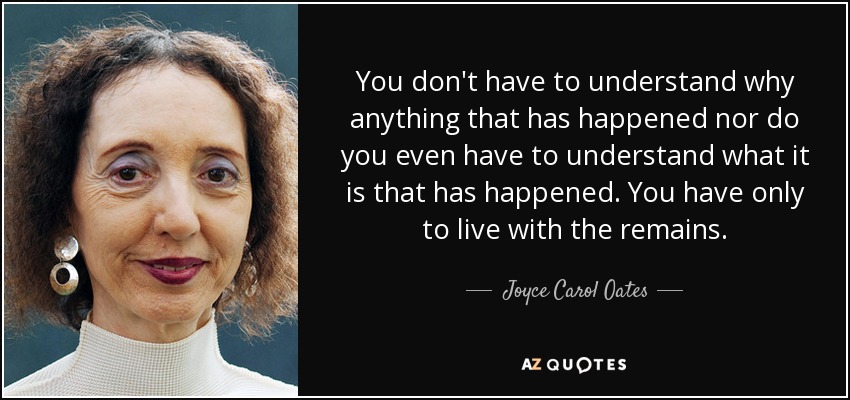 You don't have to understand why anything that has happened nor do you even have to understand what it is that has happened. You have only to live with the remains. - Joyce Carol Oates