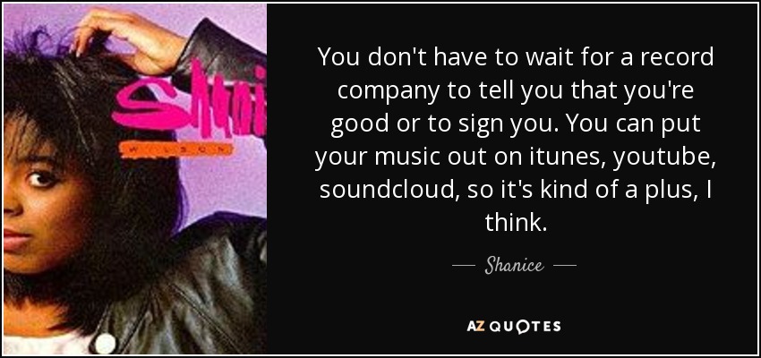 You don't have to wait for a record company to tell you that you're good or to sign you. You can put your music out on itunes, youtube, soundcloud, so it's kind of a plus, I think. - Shanice