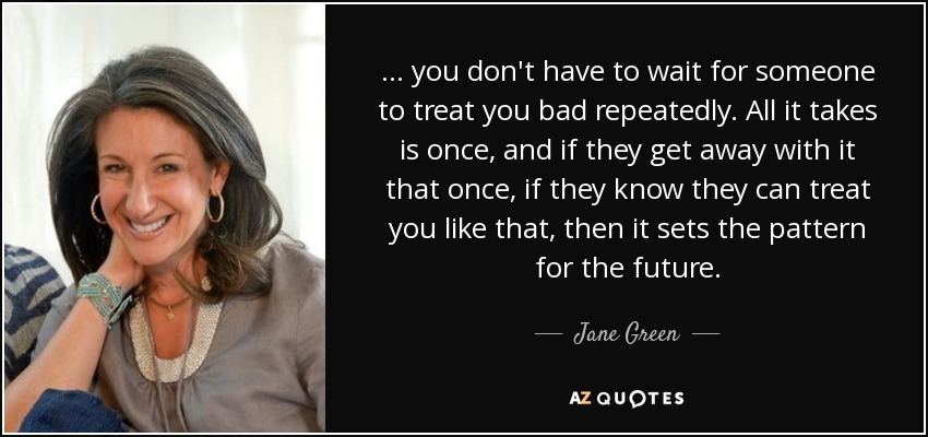... you don't have to wait for someone to treat you bad repeatedly. All it takes is once, and if they get away with it that once, if they know they can treat you like that, then it sets the pattern for the future. - Jane Green