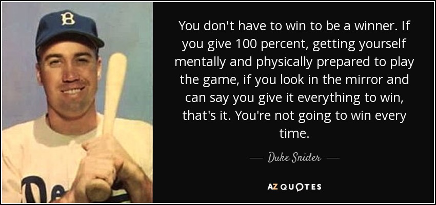 You don't have to win to be a winner. If you give 100 percent, getting yourself mentally and physically prepared to play the game, if you look in the mirror and can say you give it everything to win, that's it. You're not going to win every time. - Duke Snider