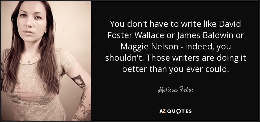 You don't have to write like David Foster Wallace or James Baldwin or Maggie Nelson - indeed, you shouldn't. Those writers are doing it better than you ever could. - Melissa Febos