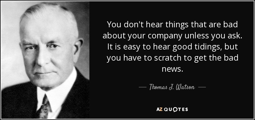 You don't hear things that are bad about your company unless you ask. It is easy to hear good tidings, but you have to scratch to get the bad news. - Thomas J. Watson