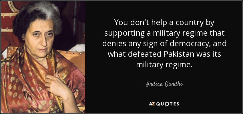You don't help a country by supporting a military regime that denies any sign of democracy, and what defeated Pakistan was its military regime. - Indira Gandhi