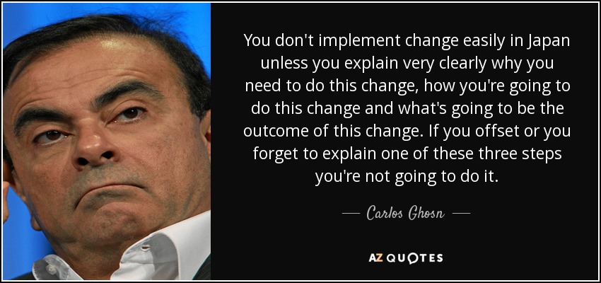 You don't implement change easily in Japan unless you explain very clearly why you need to do this change, how you're going to do this change and what's going to be the outcome of this change. If you offset or you forget to explain one of these three steps you're not going to do it. - Carlos Ghosn