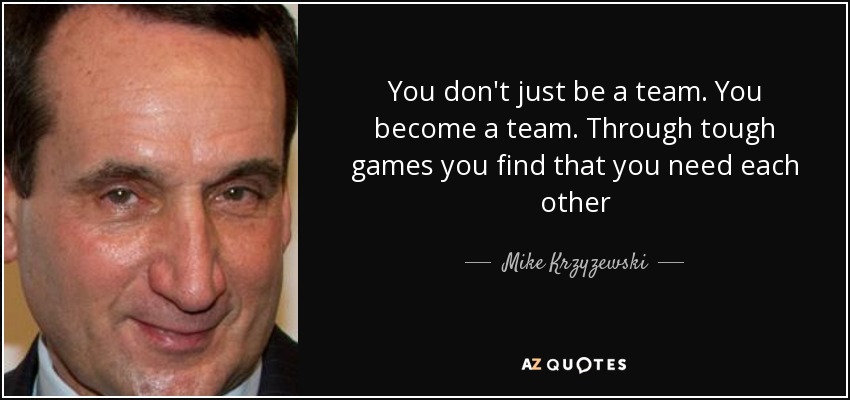 You don't just be a team. You become a team. Through tough games you find that you need each other - Mike Krzyzewski