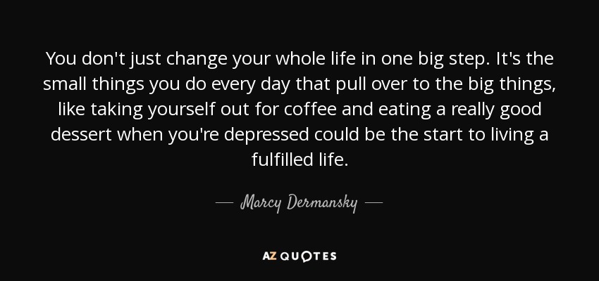 You don't just change your whole life in one big step. It's the small things you do every day that pull over to the big things, like taking yourself out for coffee and eating a really good dessert when you're depressed could be the start to living a fulfilled life. - Marcy Dermansky
