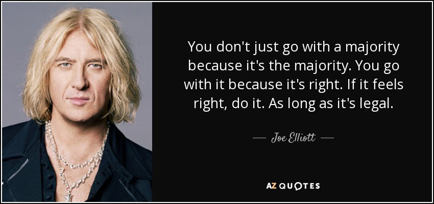 You don't just go with a majority because it's the majority. You go with it because it's right. If it feels right, do it. As long as it's legal. - Joe Elliott