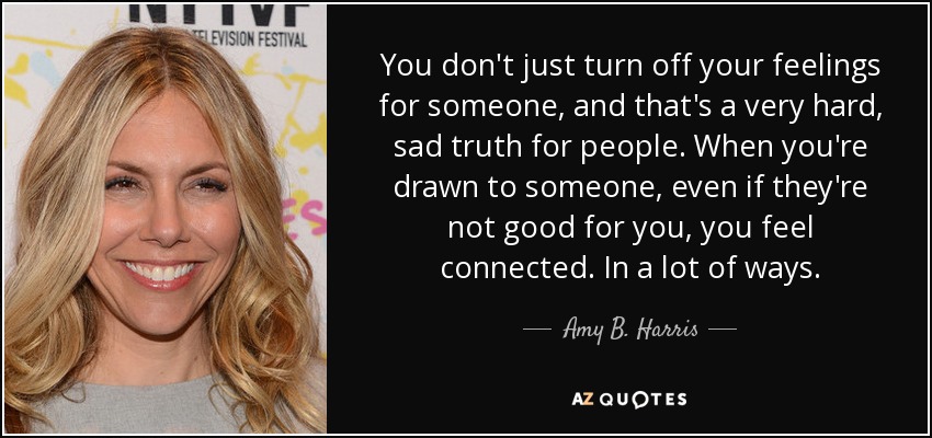 You don't just turn off your feelings for someone, and that's a very hard, sad truth for people. When you're drawn to someone, even if they're not good for you, you feel connected. In a lot of ways. - Amy B. Harris