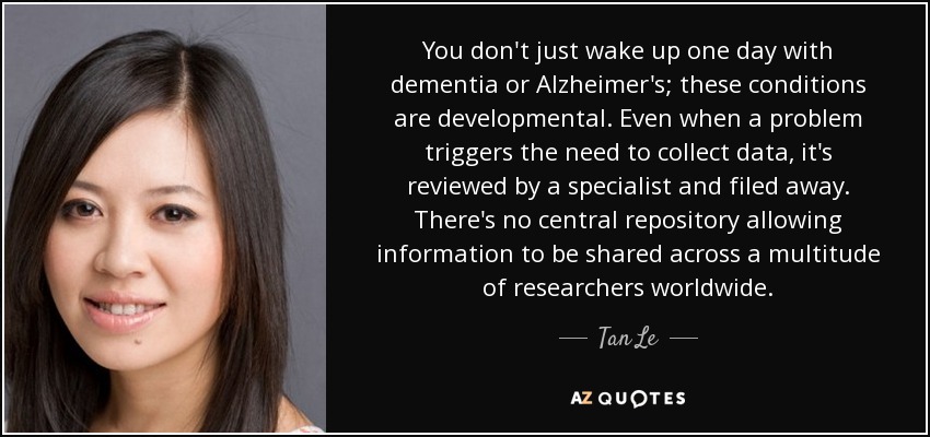 You don't just wake up one day with dementia or Alzheimer's; these conditions are developmental. Even when a problem triggers the need to collect data, it's reviewed by a specialist and filed away. There's no central repository allowing information to be shared across a multitude of researchers worldwide. - Tan Le