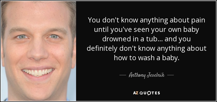 You don't know anything about pain until you've seen your own baby drowned in a tub... and you definitely don't know anything about how to wash a baby. - Anthony Jeselnik