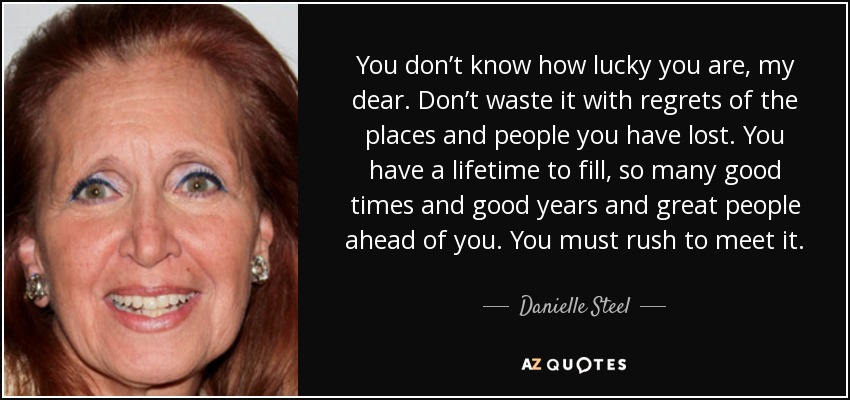You don’t know how lucky you are, my dear. Don’t waste it with regrets of the places and people you have lost. You have a lifetime to fill, so many good times and good years and great people ahead of you. You must rush to meet it. - Danielle Steel