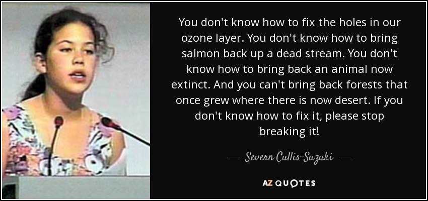 You don't know how to fix the holes in our ozone layer. You don't know how to bring salmon back up a dead stream. You don't know how to bring back an animal now extinct. And you can't bring back forests that once grew where there is now desert. If you don't know how to fix it, please stop breaking it! - Severn Cullis-Suzuki