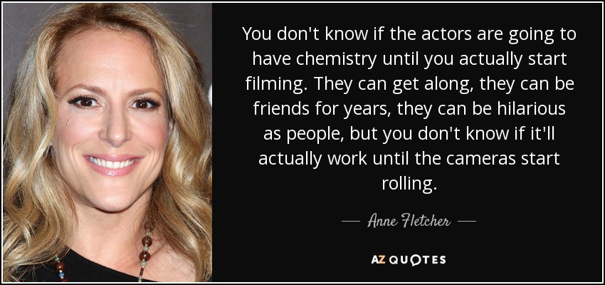 You don't know if the actors are going to have chemistry until you actually start filming. They can get along, they can be friends for years, they can be hilarious as people, but you don't know if it'll actually work until the cameras start rolling. - Anne Fletcher