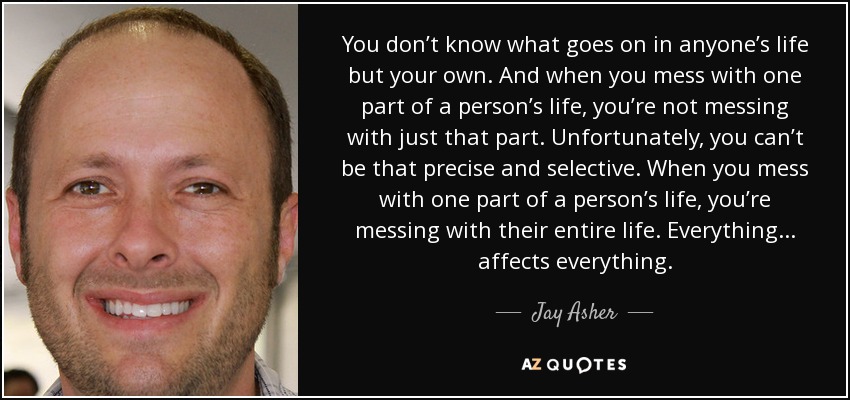 You don’t know what goes on in anyone’s life but your own. And when you mess with one part of a person’s life, you’re not messing with just that part. Unfortunately, you can’t be that precise and selective. When you mess with one part of a person’s life, you’re messing with their entire life. Everything. . . affects everything. - Jay Asher