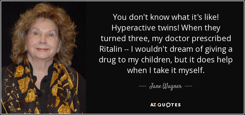 You don't know what it's like! Hyperactive twins! When they turned three, my doctor prescribed Ritalin -- I wouldn't dream of giving a drug to my children, but it does help when I take it myself. - Jane Wagner