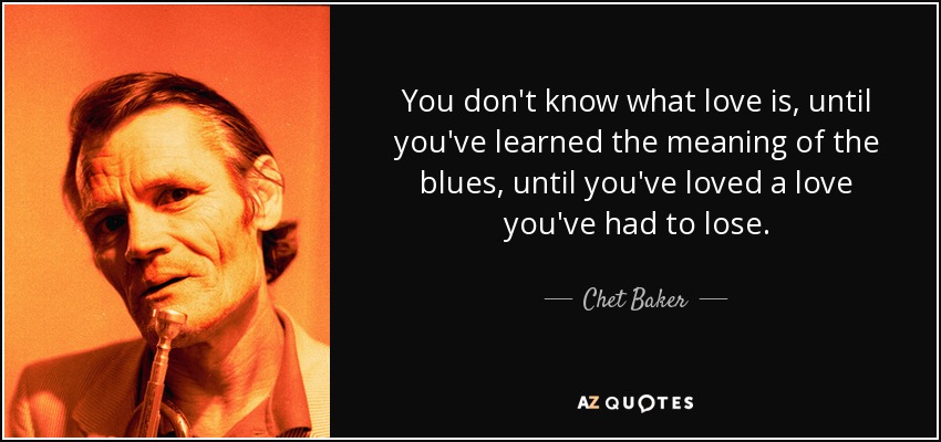 You don't know what love is, until you've learned the meaning of the blues, until you've loved a love you've had to lose. - Chet Baker