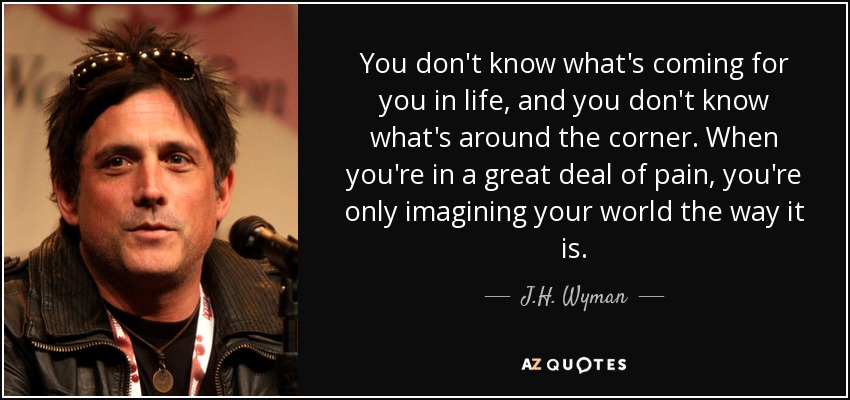 You don't know what's coming for you in life, and you don't know what's around the corner. When you're in a great deal of pain, you're only imagining your world the way it is. - J.H. Wyman