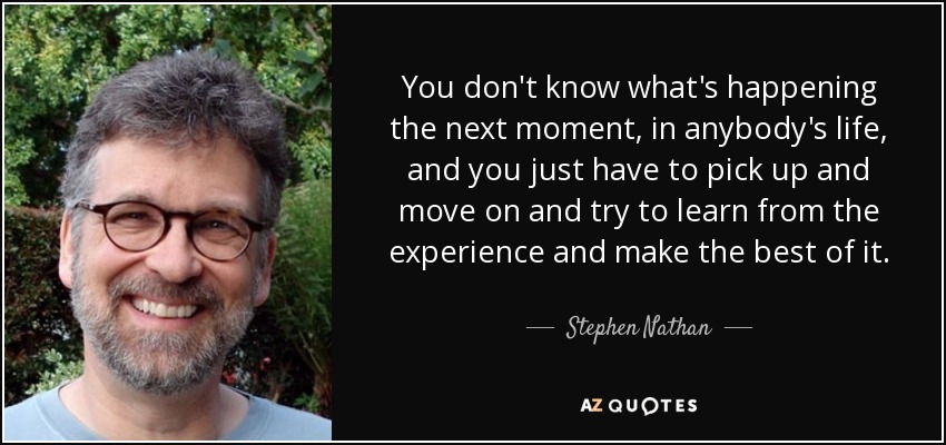 You don't know what's happening the next moment, in anybody's life, and you just have to pick up and move on and try to learn from the experience and make the best of it. - Stephen Nathan