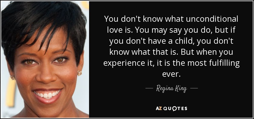 You don't know what unconditional love is. You may say you do, but if you don't have a child, you don't know what that is. But when you experience it, it is the most fulfilling ever. - Regina King