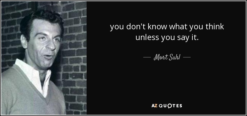 you don't know what you think unless you say it. - Mort Sahl
