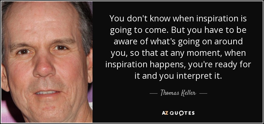 You don't know when inspiration is going to come. But you have to be aware of what's going on around you, so that at any moment, when inspiration happens, you're ready for it and you interpret it. - Thomas Keller